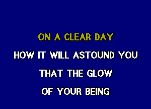 ON A CLEAR DAY

HOW IT WILL ASTOUND YOU
THAT THE GLOW
OF YOUR BEING