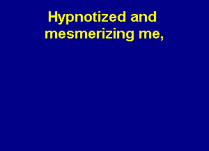Hypnotized and
mesmerizing me,