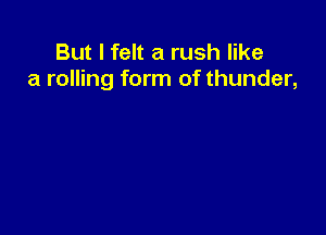 But I felt a rush like
a rolling form of thunder,