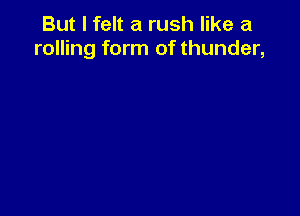 But I felt a rush like a
rolling form of thunder,