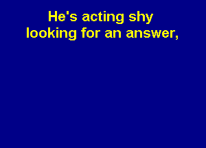 He's acting shy
looking for an answer,