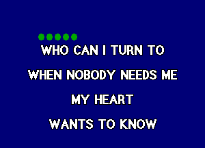 WHO CAN I TURN T0

WHEN NOBODY NEEDS ME
MY HEART
WANTS TO KNOW