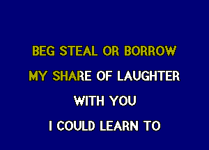BEG STEAL 0R BORROW

MY SHARE OF LAUGHTER
WITH YOU
I COULD LEARN TO