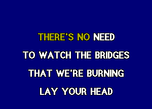 THERE'S NO NEED

TO WATCH THE BRIDGES
THAT WE'RE BURNING
LAY YOUR HEAD