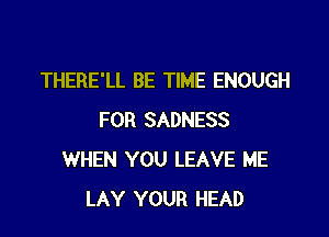 THERE'LL BE TIME ENOUGH

FOR SADNESS
WHEN YOU LEAVE ME
LAY YOUR HEAD