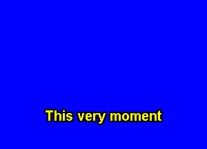 This very moment
