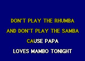 DON'T PLAY THE RHUMBA

AND DON'T PLAY THE SAMBA
CAUSE PAPA
LOVES MAMBO TONIGHT