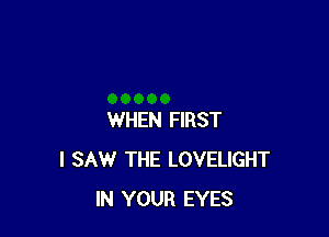 WHEN FIRST
I SAW THE LOVELIGHT
IN YOUR EYES