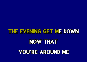 THE EVENING GET ME DOWN
NOW THAT
YOU'RE AROUND ME