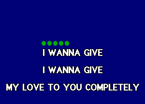 I WANNA GIVE
I WANNA GIVE
MY LOVE TO YOU COMPLETELY