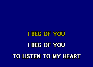 I BEG OF YOU
I BEG OF YOU
TO LISTEN TO MY HEART