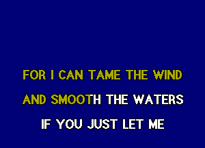 FOR I CAN TAME THE WIND
AND SMOOTH THE WATERS
IF YOU JUST LET ME