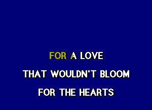 FOR A LOVE
THAT WOULDN'T BLOOM
FOR THE HEARTS