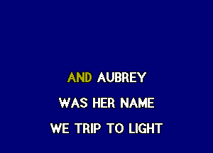 AND AUBREY
WAS HER NAME
WE TRIP TO LIGHT