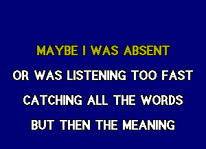 MAYBE I WAS ABSENT
0R WAS LISTENING T00 FAST
CATCHING ALL THE WORDS
BUT THEN THE MEANING