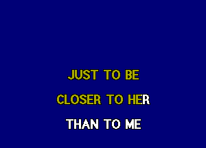 JUST TO BE
CLOSER T0 HER
THAN TO ME