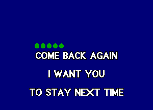 COME BACK AGAIN
I WANT YOU
TO STAY NEXT TIME