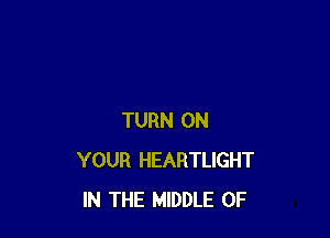 TURN ON
YOUR HEARTLIGHT
IN THE MIDDLE 0F