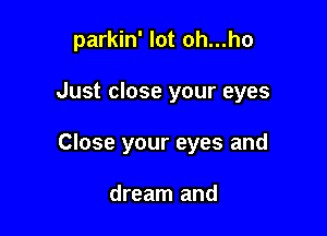 parkin' lot oh...ho

Just close your eyes
Close your eyes and

dream and