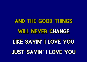 AND THE GOOD THINGS

WILL NEVER CHANGE
LIKE SAYIN' I LOVE YOU
JUST SAYIN' I LOVE YOU