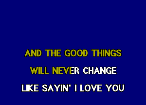 AND THE GOOD THINGS
WILL NEVER CHANGE
LIKE SAYIN' I LOVE YOU