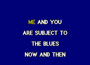 ME AND YOU

ARE SUBJECT TO
THE BLUES
NOW AND THEN