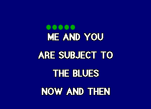 ME AND YOU

ARE SUBJECT TO
THE BLUES
NOW AND THEN