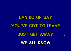 CAN DO 0R SAY

YOU'VE GOT TO LEAVE
JUST GET AWAY
WE ALL KNOW