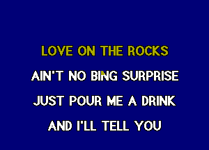 LOVE ON THE ROCKS

AIN'T NO BING SURPRISE
JUST POUR ME A DRINK
AND I'LL TELL YOU
