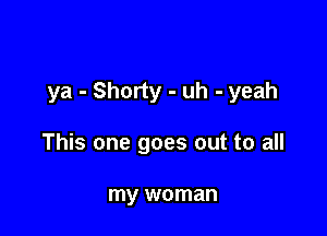 ya - Shorty - uh - yeah

This one goes out to all

my woman