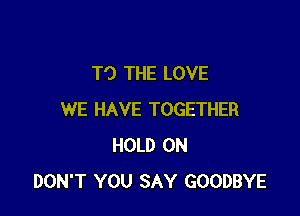 TO THE LOVE

WE HAVE TOGETHER
HOLD ON
DON'T YOU SAY GOODBYE