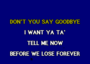 DON'T YOU SAY GOODBYE

I WANT YA TA'
TELL ME NOW
BEFORE WE LOSE FOREVER