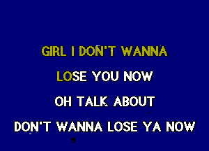 GIRL I DON'T WANNA

LOSE YOU NOW
0H TALK ABOUT
DO-N'T WANNA LOSE YA NOW