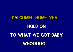 I'M COMIN' HOME YEA..

HOLD ON
TO WHAT WE GOT BABY
WHOOOOO...