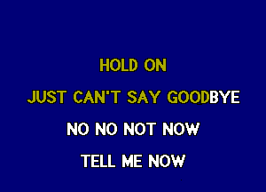 HOLD ON

JUST CAN'T SAY GOODBYE
N0 N0 NOT NOW
TELL ME NOW