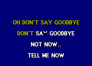 0H DON'T SAY GOODBYE

DON'T SAV GOODBYE
NOT NOW..
TELL ME NOW