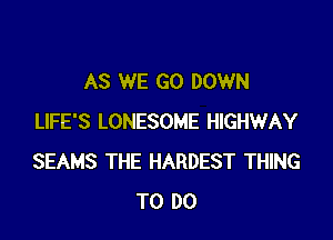 AS WE GO DOWN

LIFE'S LONESOME HIGHWAY
SEAMS THE HARDEST THING
TO DO