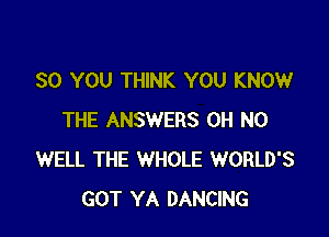 SO YOU THINK YOU KNOW

THE ANSWERS OH NO
WELL THE WHOLE WORLD'S
GOT YA DANCING