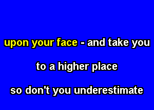 upon your face - and take you

to a higher place

so don't you underestimate