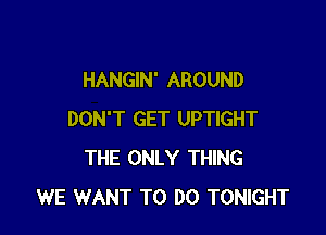 HANGIN' AROUND

DON'T GET UPTIGHT
THE ONLY THING
WE WANT TO DO TONIGHT