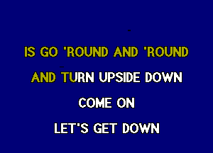 IS GO 'ROUND AND 'ROUND

AND TURN UPSIDE DOWN
COME ON
LET'S GET DOWN
