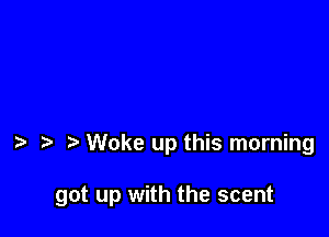 Woke up this morning

got up with the scent