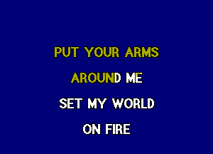 PUT YOUR ARMS

AROUND ME
SET MY WORLD
ON FIRE