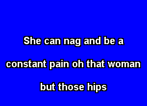 She can nag and be a

constant pain oh that woman

but those hips