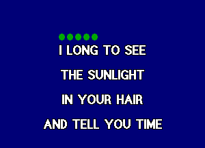 l LONG TO SEE

THE SUNLIGHT
IN YOUR HAIR
AND TELL YOU TIME