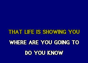 THAT LIFE IS SHOWING YOU
WHERE ARE YOU GOING TO
DO YOU KNOW