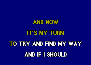 AND NOW

IT'S MY TURN
TO TRY AND FIND MY WAY
AND IF I SHOULD