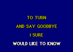 T0 TURN

AND SAY GOODBYE
I SURE
WOULD LIKE TO KNOWr