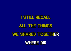 I STILL RECALL

ALL THE THINGS
WE SHARED TOGETHER
WHERE DID