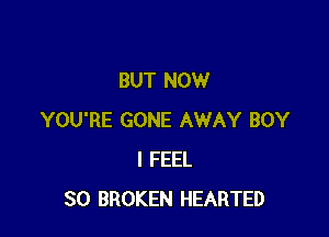 BUT NOW

YOU'RE GONE AWAY BOY
I FEEL
SO BROKEN HEARTED